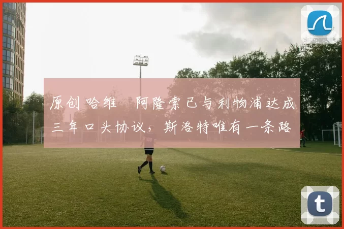 原创 哈维・阿隆索已与利物浦达成三年口头协议，斯洛特唯有一条路可 “翻盘”