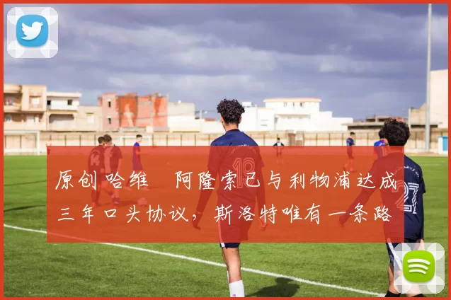 原创 哈维・阿隆索已与利物浦达成三年口头协议，斯洛特唯有一条路可 “翻盘”