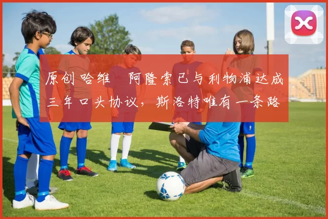 原创 哈维・阿隆索已与利物浦达成三年口头协议,斯洛特唯有一条路可 “翻盘”