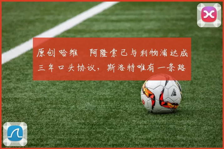 原创 哈维・阿隆索已与利物浦达成三年口头协议，斯洛特唯有一条路可 “翻盘”