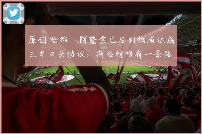 原创 哈维・阿隆索已与利物浦达成三年口头协议，斯洛特唯有一条路可 “翻盘”