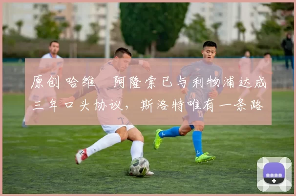 原创 哈维・阿隆索已与利物浦达成三年口头协议，斯洛特唯有一条路可 “翻盘”