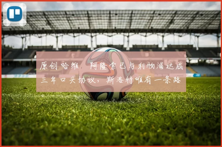 原创 哈维・阿隆索已与利物浦达成三年口头协议，斯洛特唯有一条路可 “翻盘”