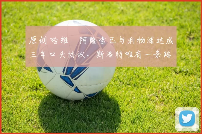 原创 哈维・阿隆索已与利物浦达成三年口头协议，斯洛特唯有一条路可 “翻盘”