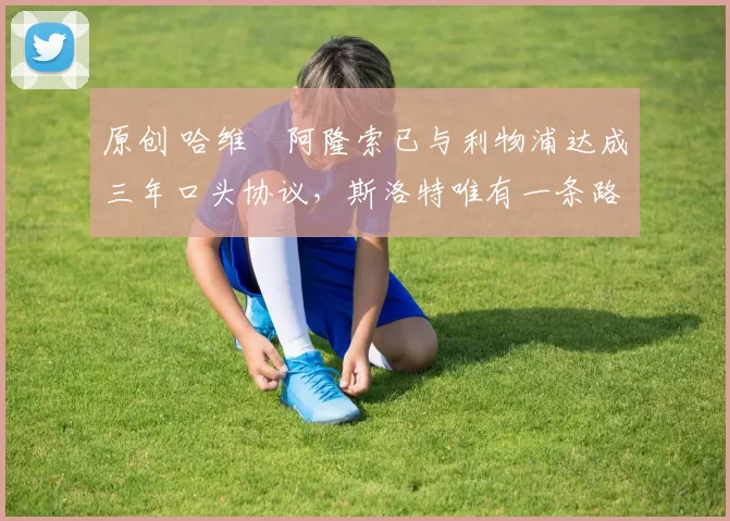 原创 哈维・阿隆索已与利物浦达成三年口头协议，斯洛特唯有一条路可 “翻盘”