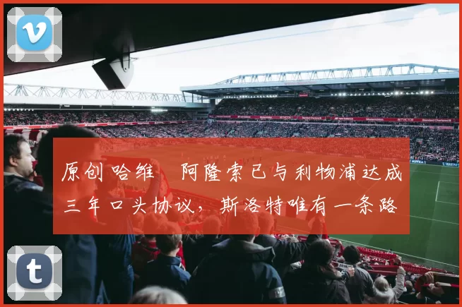 原创 哈维・阿隆索已与利物浦达成三年口头协议，斯洛特唯有一条路可 “翻盘”