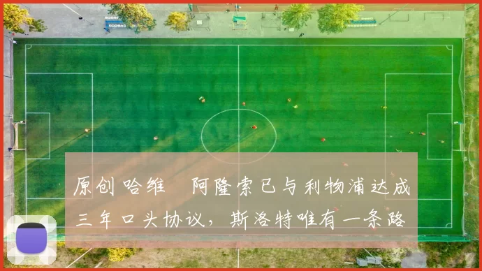 原创 哈维・阿隆索已与利物浦达成三年口头协议，斯洛特唯有一条路可 “翻盘”