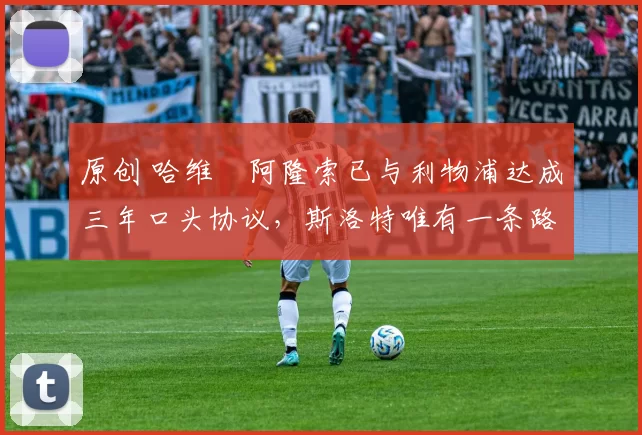 原创 哈维・阿隆索已与利物浦达成三年口头协议，斯洛特唯有一条路可 “翻盘”