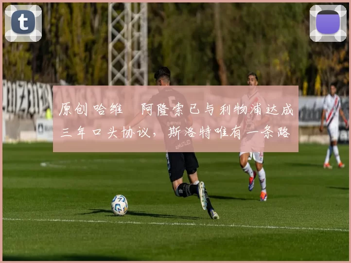 原创 哈维・阿隆索已与利物浦达成三年口头协议，斯洛特唯有一条路可 “翻盘”