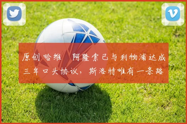 原创 哈维・阿隆索已与利物浦达成三年口头协议，斯洛特唯有一条路可 “翻盘”