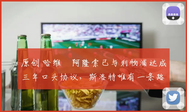 原创 哈维・阿隆索已与利物浦达成三年口头协议，斯洛特唯有一条路可 “翻盘”