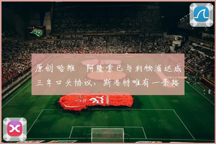 原创 哈维・阿隆索已与利物浦达成三年口头协议，斯洛特唯有一条路可 “翻盘”