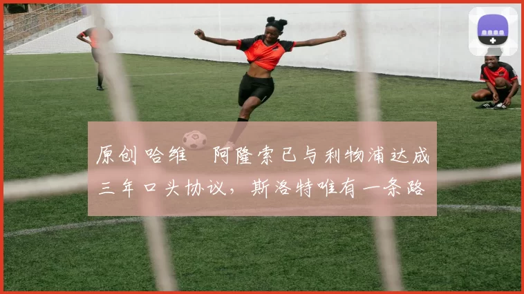 原创 哈维・阿隆索已与利物浦达成三年口头协议,斯洛特唯有一条路可 “翻盘”