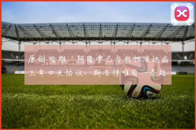 原创 哈维・阿隆索已与利物浦达成三年口头协议，斯洛特唯有一条路可 “翻盘”