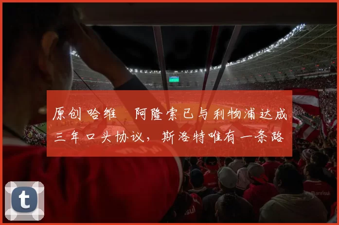 原创 哈维・阿隆索已与利物浦达成三年口头协议，斯洛特唯有一条路可 “翻盘”