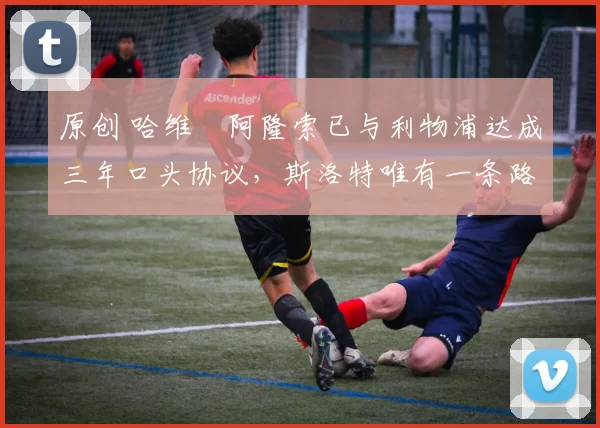 原创 哈维・阿隆索已与利物浦达成三年口头协议，斯洛特唯有一条路可 “翻盘”