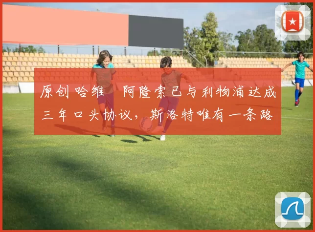 原创 哈维・阿隆索已与利物浦达成三年口头协议，斯洛特唯有一条路可 “翻盘”