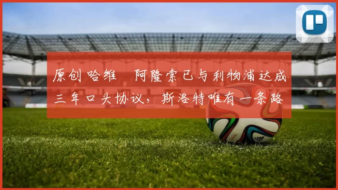 原创 哈维・阿隆索已与利物浦达成三年口头协议，斯洛特唯有一条路可 “翻盘”