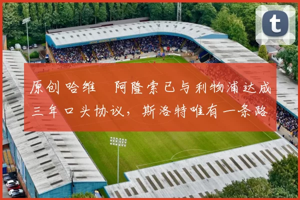 原创 哈维・阿隆索已与利物浦达成三年口头协议，斯洛特唯有一条路可 “翻盘”