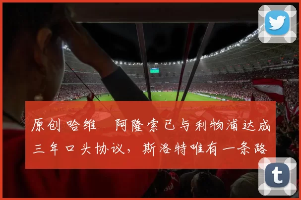 原创 哈维・阿隆索已与利物浦达成三年口头协议，斯洛特唯有一条路可 “翻盘”