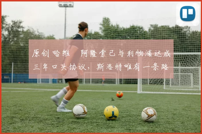 原创 哈维・阿隆索已与利物浦达成三年口头协议，斯洛特唯有一条路可 “翻盘”