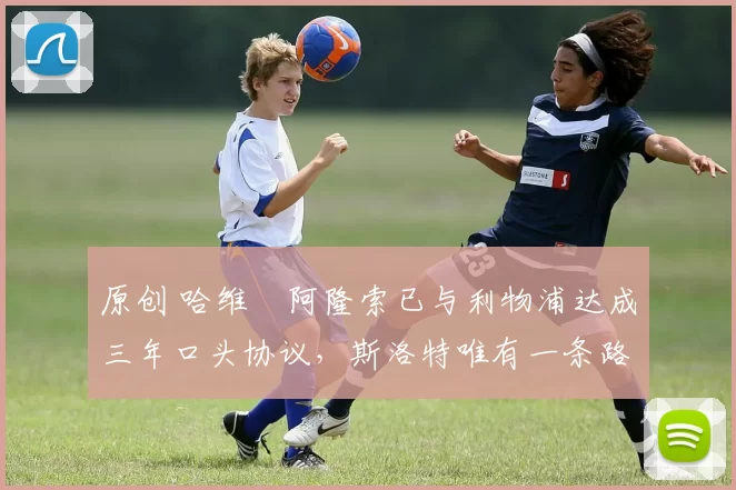 原创 哈维・阿隆索已与利物浦达成三年口头协议，斯洛特唯有一条路可 “翻盘”