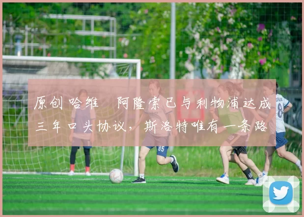 原创 哈维・阿隆索已与利物浦达成三年口头协议，斯洛特唯有一条路可 “翻盘”