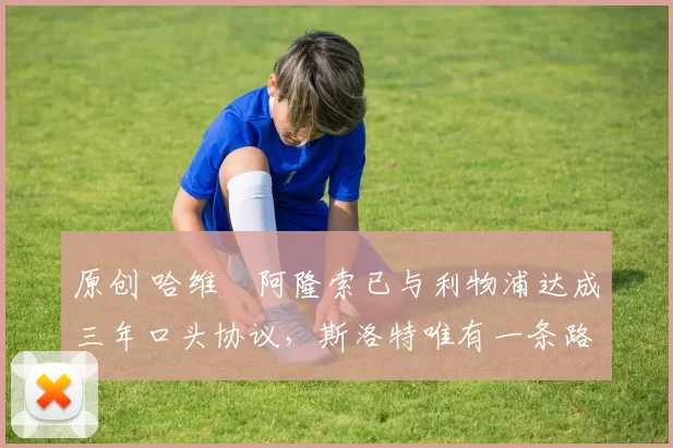 原创 哈维・阿隆索已与利物浦达成三年口头协议，斯洛特唯有一条路可 “翻盘”