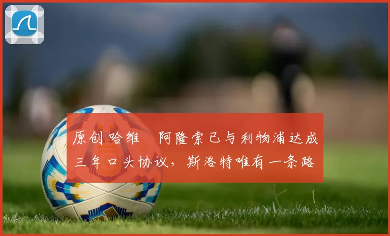 原创 哈维・阿隆索已与利物浦达成三年口头协议，斯洛特唯有一条路可 “翻盘”