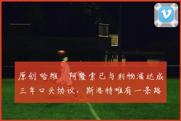 原创 哈维・阿隆索已与利物浦达成三年口头协议，斯洛特唯有一条路可 “翻盘”