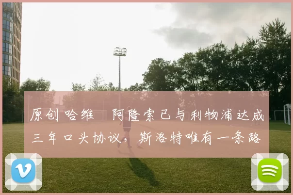 原创 哈维・阿隆索已与利物浦达成三年口头协议，斯洛特唯有一条路可 “翻盘”