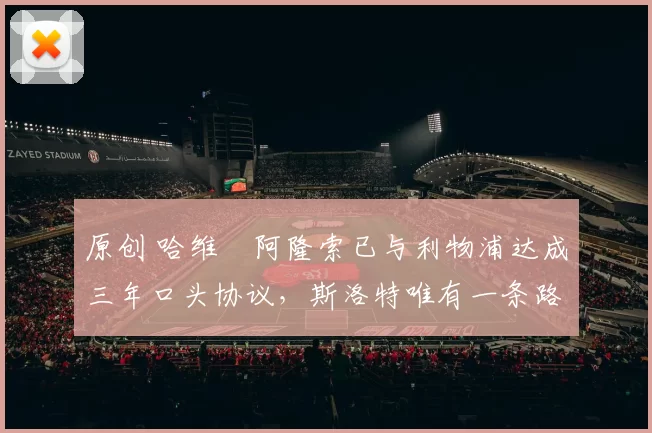 原创 哈维・阿隆索已与利物浦达成三年口头协议，斯洛特唯有一条路可 “翻盘”