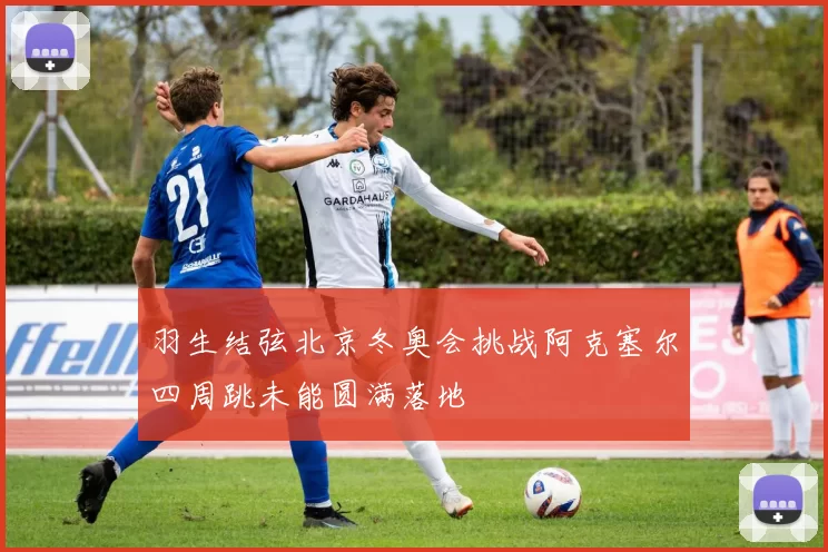 羽生结弦北京冬奥会挑战阿克塞尔四周跳未能圆满落地