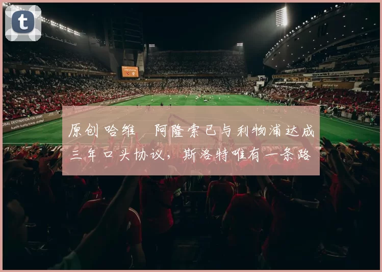 原创 哈维・阿隆索已与利物浦达成三年口头协议，斯洛特唯有一条路可 “翻盘”