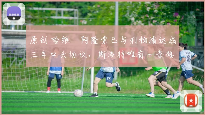 原创 哈维・阿隆索已与利物浦达成三年口头协议，斯洛特唯有一条路可 “翻盘”