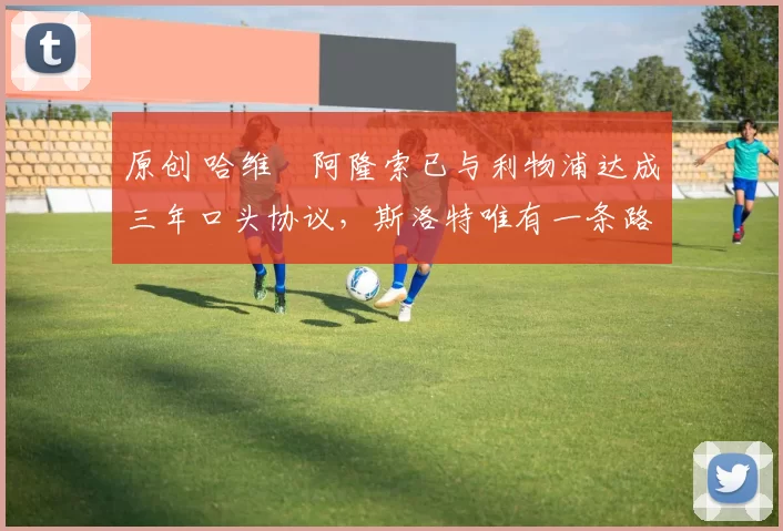 原创 哈维・阿隆索已与利物浦达成三年口头协议，斯洛特唯有一条路可 “翻盘”