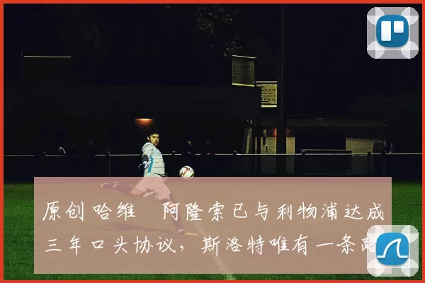 原创 哈维・阿隆索已与利物浦达成三年口头协议，斯洛特唯有一条路可 “翻盘”