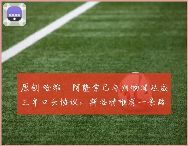 原创 哈维・阿隆索已与利物浦达成三年口头协议，斯洛特唯有一条路可 “翻盘”