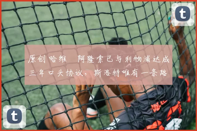 原创 哈维・阿隆索已与利物浦达成三年口头协议，斯洛特唯有一条路可 “翻盘”