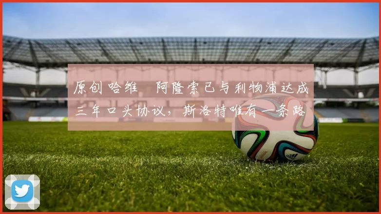 原创 哈维・阿隆索已与利物浦达成三年口头协议，斯洛特唯有一条路可 “翻盘”