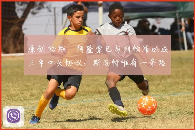 原创 哈维・阿隆索已与利物浦达成三年口头协议，斯洛特唯有一条路可 “翻盘”