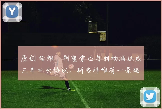 原创 哈维・阿隆索已与利物浦达成三年口头协议，斯洛特唯有一条路可 “翻盘”