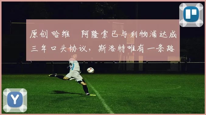 原创 哈维・阿隆索已与利物浦达成三年口头协议，斯洛特唯有一条路可 “翻盘”