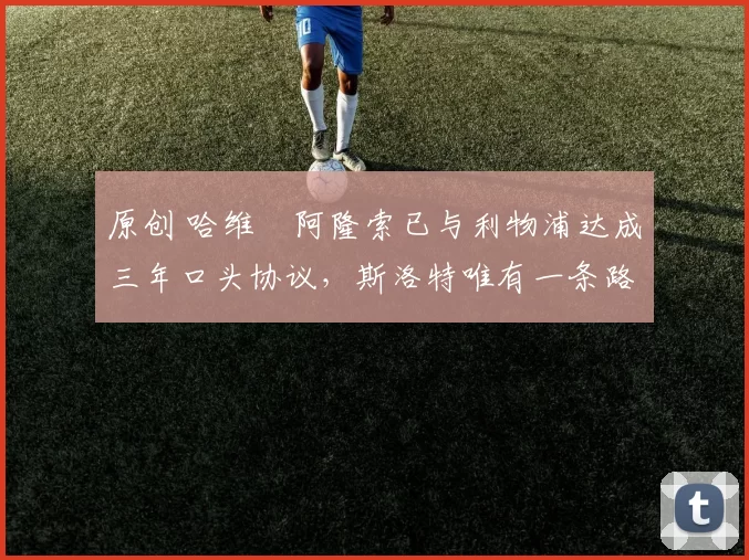 原创 哈维・阿隆索已与利物浦达成三年口头协议，斯洛特唯有一条路可 “翻盘”