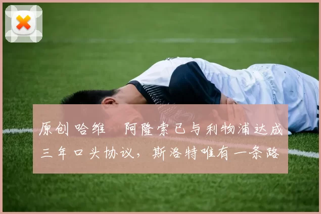 原创 哈维・阿隆索已与利物浦达成三年口头协议，斯洛特唯有一条路可 “翻盘”