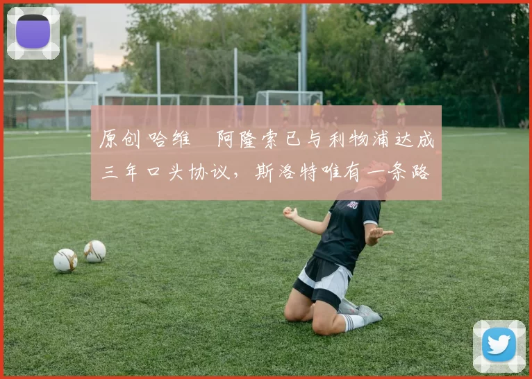 原创 哈维・阿隆索已与利物浦达成三年口头协议，斯洛特唯有一条路可 “翻盘”