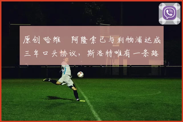 原创 哈维・阿隆索已与利物浦达成三年口头协议，斯洛特唯有一条路可 “翻盘”