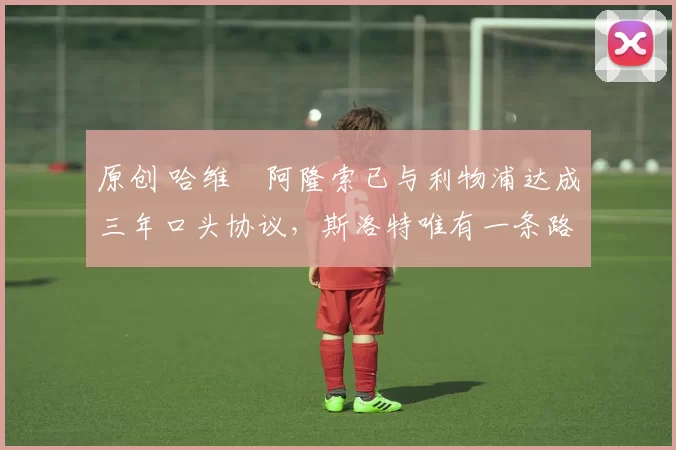 原创 哈维・阿隆索已与利物浦达成三年口头协议,斯洛特唯有一条路可 “翻盘”