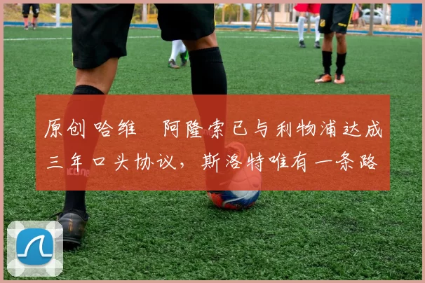 原创 哈维・阿隆索已与利物浦达成三年口头协议,斯洛特唯有一条路可 “翻盘”