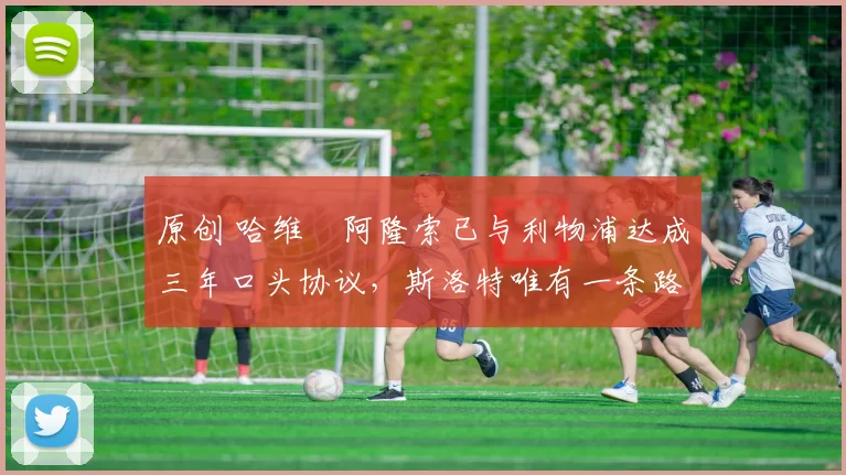 原创 哈维・阿隆索已与利物浦达成三年口头协议，斯洛特唯有一条路可 “翻盘”